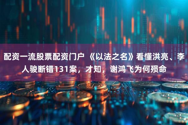 配资一流股票配资门户 《以法之名》看懂洪亮、李人骏断错131案，才知，谢鸿飞为何殒命