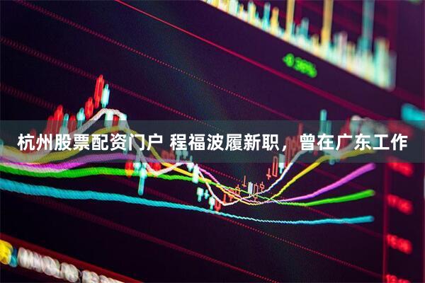 杭州股票配资门户 程福波履新职，曾在广东工作