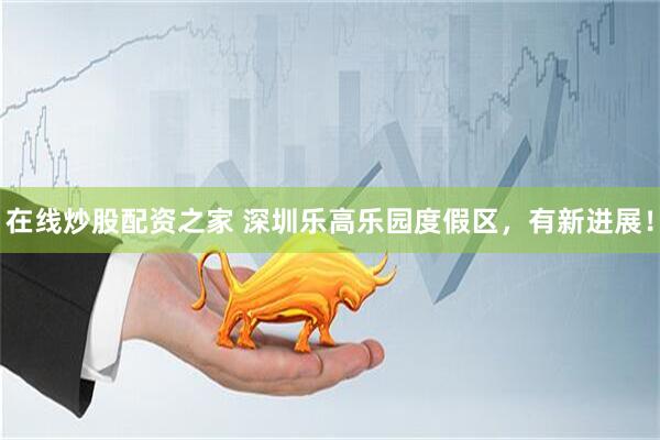 在线炒股配资之家 深圳乐高乐园度假区，有新进展！