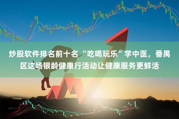 炒股软件排名前十名 “吃喝玩乐”学中医，番禺区这场银龄健康行活动让健康服务更鲜活
