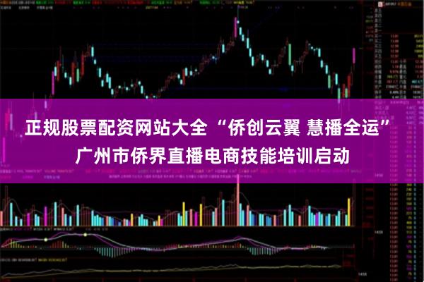 正规股票配资网站大全 “侨创云翼 慧播全运” 广州市侨界直播电商技能培训启动