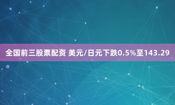 全国前三股票配资 美元/日元下跌0.5%至143.29