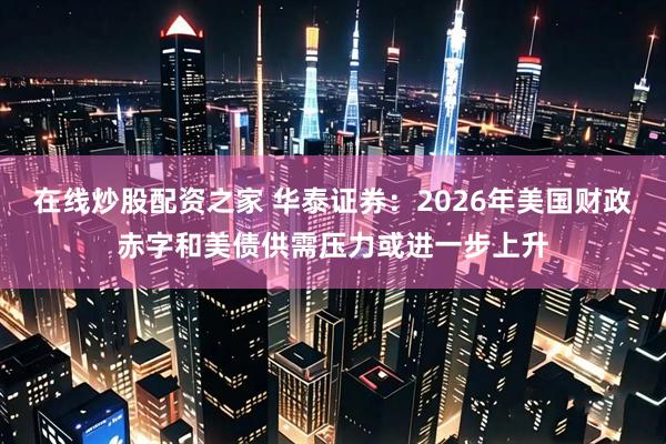 在线炒股配资之家 华泰证券：2026年美国财政赤字和美债供需压力或进一步上升