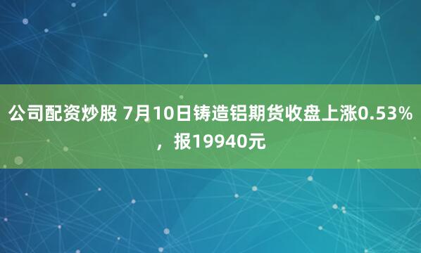 公司配资炒股 7月10日铸造铝期货收盘上涨0.53%，报19940元