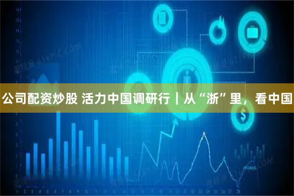 公司配资炒股 活力中国调研行｜从“浙”里，看中国