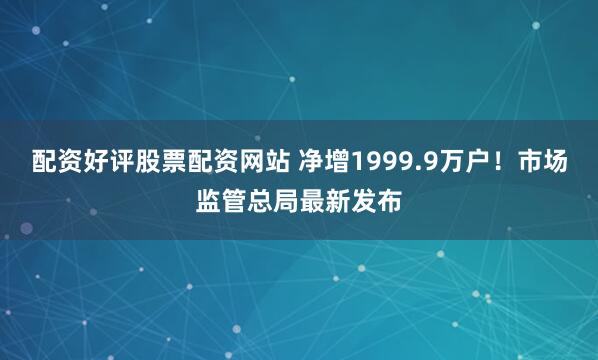 配资好评股票配资网站 净增1999.9万户！市场监管总局最新发布
