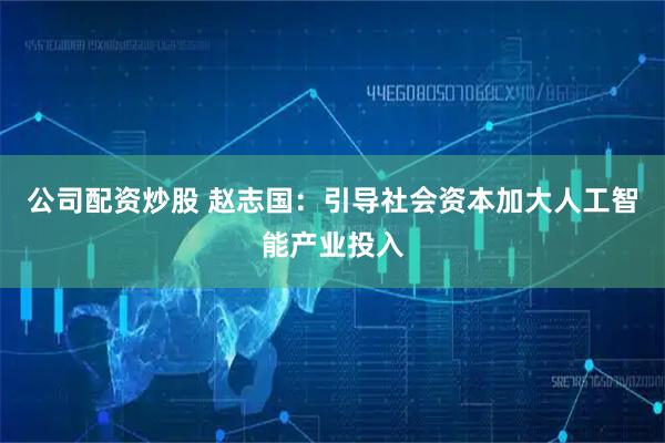 公司配资炒股 赵志国：引导社会资本加大人工智能产业投入