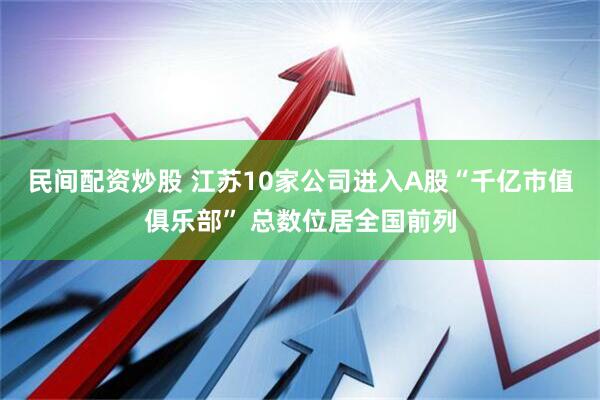 民间配资炒股 江苏10家公司进入A股“千亿市值俱乐部” 总数位居全国前列