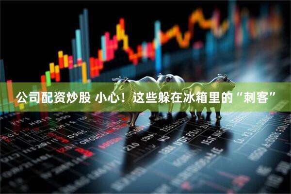 公司配资炒股 小心！这些躲在冰箱里的“刺客”