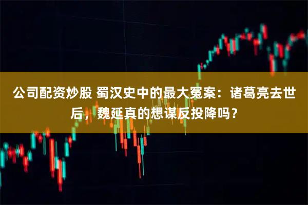 公司配资炒股 蜀汉史中的最大冤案:诸葛亮去世后,魏延真的想谋反投降吗?