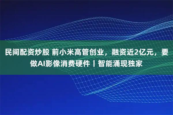 民间配资炒股 前小米高管创业,融资近2亿元,要做AI影像消费硬件丨智能涌现独家