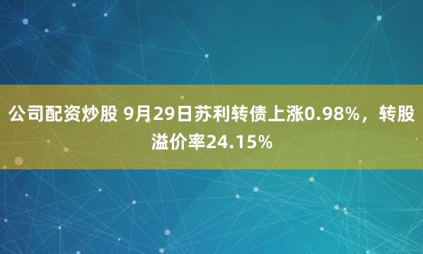 公司配资炒股 9月29日苏利转债上涨0.98%,转股溢价率24.15%